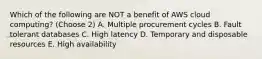 Which of the following are NOT a benefit of AWS cloud computing? (Choose 2) A. Multiple procurement cycles B. Fault tolerant databases C. High latency D. Temporary and disposable resources E. High availability