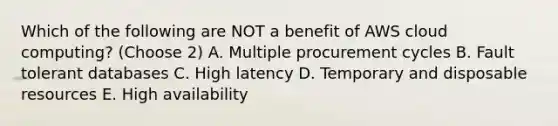 Which of the following are NOT a benefit of AWS cloud computing? (Choose 2) A. Multiple procurement cycles B. Fault tolerant databases C. High latency D. Temporary and disposable resources E. High availability