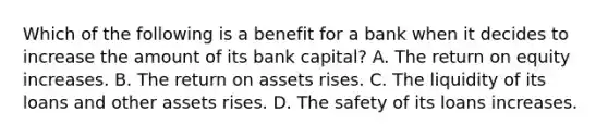 Which of the following is a benefit for a bank when it decides to increase the amount of its bank​ capital? A. The return on equity increases. B. The return on assets rises. C. The liquidity of its loans and other assets rises. D. The safety of its loans increases.