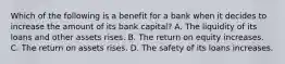 Which of the following is a benefit for a bank when it decides to increase the amount of its bank​ capital? A. The liquidity of its loans and other assets rises. B. The return on equity increases. C. The return on assets rises. D. The safety of its loans increases.