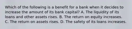 Which of the following is a benefit for a bank when it decides to increase the amount of its bank​ capital? A. The liquidity of its loans and other assets rises. B. The return on equity increases. C. The return on assets rises. D. The safety of its loans increases.