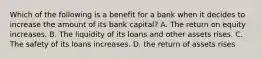 Which of the following is a benefit for a bank when it decides to increase the amount of its bank​ capital? A. The return on equity increases. B. The liquidity of its loans and other assets rises. C. The safety of its loans increases. D. the return of assets rises