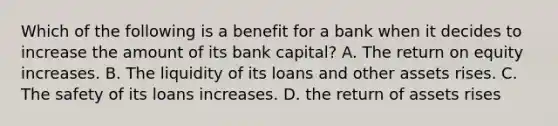 Which of the following is a benefit for a bank when it decides to increase the amount of its bank​ capital? A. The return on equity increases. B. The liquidity of its loans and other assets rises. C. The safety of its loans increases. D. the return of assets rises