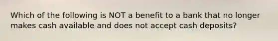 Which of the following is NOT a benefit to a bank that no longer makes cash available and does not accept cash​ deposits?