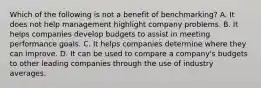 Which of the following is not a benefit of​ benchmarking? A. It does not help management highlight company problems. B. It helps companies develop budgets to assist in meeting performance goals. C. It helps companies determine where they can improve. D. It can be used to compare a​ company's budgets to other leading companies through the use of industry averages.