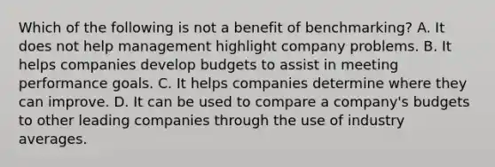 Which of the following is not a benefit of​ benchmarking? A. It does not help management highlight company problems. B. It helps companies develop budgets to assist in meeting performance goals. C. It helps companies determine where they can improve. D. It can be used to compare a​ company's budgets to other leading companies through the use of industry averages.