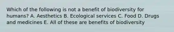 Which of the following is not a benefit of biodiversity for humans? A. Aesthetics B. Ecological services C. Food D. Drugs and medicines E. All of these are benefits of biodiversity