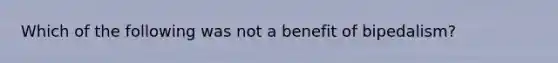 Which of the following was not a benefit of bipedalism?