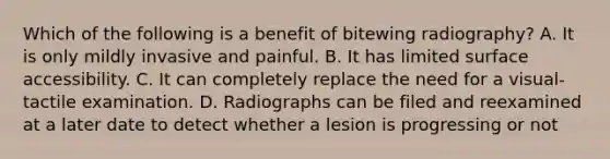 Which of the following is a benefit of bitewing radiography? A. It is only mildly invasive and painful. B. It has limited surface accessibility. C. It can completely replace the need for a visual-tactile examination. D. Radiographs can be filed and reexamined at a later date to detect whether a lesion is progressing or not