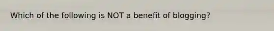 Which of the following is NOT a benefit of blogging?