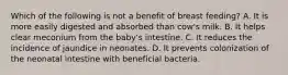 Which of the following is not a benefit of breast feeding? A. It is more easily digested and absorbed than cow's milk. B. It helps clear meconium from the baby's intestine. C. It reduces the incidence of jaundice in neonates. D. It prevents colonization of the neonatal intestine with beneficial bacteria.