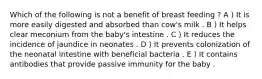 Which of the following is not a benefit of breast feeding ? A ) It is more easily digested and absorbed than cow's milk . B ) It helps clear meconium from the baby's intestine . C ) It reduces the incidence of jaundice in neonates . D ) It prevents colonization of the neonatal intestine with beneficial bacteria . E ) It contains antibodies that provide passive immunity for the baby .