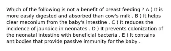 Which of the following is not a benefit of breast feeding ? A ) It is more easily digested and absorbed than cow's milk . B ) It helps clear meconium from the baby's intestine . C ) It reduces the incidence of jaundice in neonates . D ) It prevents colonization of the neonatal intestine with beneficial bacteria . E ) It contains antibodies that provide passive immunity for the baby .