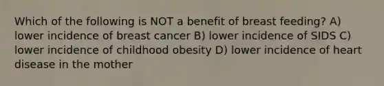 Which of the following is NOT a benefit of breast feeding? A) lower incidence of breast cancer B) lower incidence of SIDS C) lower incidence of childhood obesity D) lower incidence of heart disease in the mother