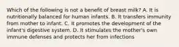 Which of the following is not a benefit of breast milk? A. It is nutritionally balanced for human infants. B. It transfers immunity from mother to infant. C. It promotes the development of the infant's digestive system. D. It stimulates the mother's own immune defenses and protects her from infections