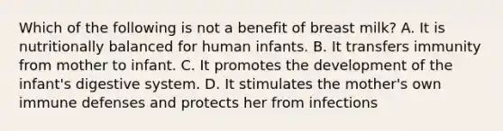 Which of the following is not a benefit of breast milk? A. It is nutritionally balanced for human infants. B. It transfers immunity from mother to infant. C. It promotes the development of the infant's digestive system. D. It stimulates the mother's own immune defenses and protects her from infections