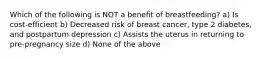 Which of the following is NOT a benefit of breastfeeding? a) Is cost-efficient b) Decreased risk of breast cancer, type 2 diabetes, and postpartum depression c) Assists the uterus in returning to pre-pregnancy size d) None of the above