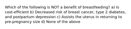 Which of the following is NOT a benefit of breastfeeding? a) Is cost-efficient b) Decreased risk of breast cancer, type 2 diabetes, and postpartum depression c) Assists the uterus in returning to pre-pregnancy size d) None of the above