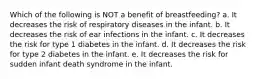 Which of the following is NOT a benefit of breastfeeding? a. It decreases the risk of respiratory diseases in the infant. b. It decreases the risk of ear infections in the infant. c. It decreases the risk for type 1 diabetes in the infant. d. It decreases the risk for type 2 diabetes in the infant. e. It decreases the risk for sudden infant death syndrome in the infant.