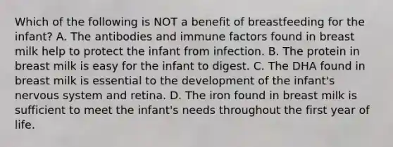 Which of the following is NOT a benefit of breastfeeding for the infant? A. The antibodies and immune factors found in breast milk help to protect the infant from infection. B. The protein in breast milk is easy for the infant to digest. C. The DHA found in breast milk is essential to the development of the infant's nervous system and retina. D. The iron found in breast milk is sufficient to meet the infant's needs throughout the first year of life.