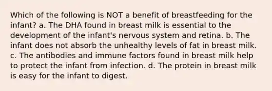 Which of the following is NOT a benefit of breastfeeding for the infant? a. The DHA found in breast milk is essential to the development of the infant's nervous system and retina. b. The infant does not absorb the unhealthy levels of fat in breast milk. c. The antibodies and immune factors found in breast milk help to protect the infant from infection. d. The protein in breast milk is easy for the infant to digest.