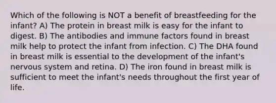 Which of the following is NOT a benefit of breastfeeding for the infant? A) The protein in breast milk is easy for the infant to digest. B) The antibodies and immune factors found in breast milk help to protect the infant from infection. C) The DHA found in breast milk is essential to the development of the infant's nervous system and retina. D) The iron found in breast milk is sufficient to meet the infant's needs throughout the first year of life.