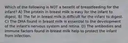 Which of the following is NOT a benefit of breastfeeding for the infant? A) The protein in breast milk is easy for the infant to digest. B) The fat in breast milk is difficult for the infant to digest. C) The DHA found in breast milk is essential to the development of the infant's nervous system and retina. D) The antibodies and immune factors found in breast milk help to protect the infant from infection.