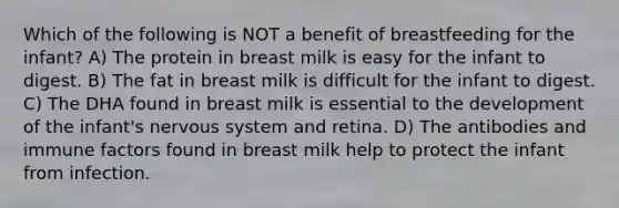 Which of the following is NOT a benefit of breastfeeding for the infant? A) The protein in breast milk is easy for the infant to digest. B) The fat in breast milk is difficult for the infant to digest. C) The DHA found in breast milk is essential to the development of the infant's <a href='https://www.questionai.com/knowledge/kThdVqrsqy-nervous-system' class='anchor-knowledge'>nervous system</a> and retina. D) The antibodies and immune factors found in breast milk help to protect the infant from infection.