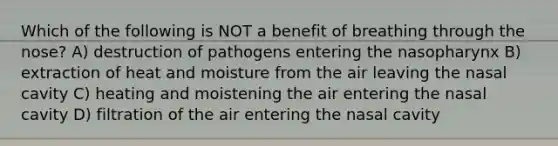 Which of the following is NOT a benefit of breathing through the nose? A) destruction of pathogens entering the nasopharynx B) extraction of heat and moisture from the air leaving the nasal cavity C) heating and moistening the air entering the nasal cavity D) filtration of the air entering the nasal cavity