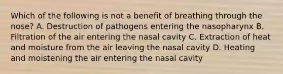 Which of the following is not a benefit of breathing through the nose? A. Destruction of pathogens entering the nasopharynx B. Filtration of the air entering the nasal cavity C. Extraction of heat and moisture from the air leaving the nasal cavity D. Heating and moistening the air entering the nasal cavity