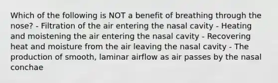 Which of the following is NOT a benefit of breathing through the nose? - Filtration of the air entering the nasal cavity - Heating and moistening the air entering the nasal cavity - Recovering heat and moisture from the air leaving the nasal cavity - The production of smooth, laminar airflow as air passes by the nasal conchae