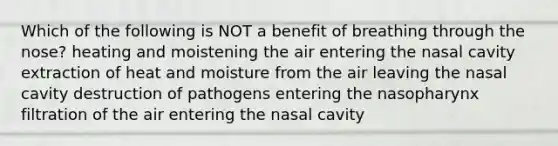 Which of the following is NOT a benefit of breathing through the nose? heating and moistening the air entering the nasal cavity extraction of heat and moisture from the air leaving the nasal cavity destruction of pathogens entering the nasopharynx filtration of the air entering the nasal cavity