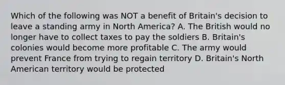 Which of the following was NOT a benefit of Britain's decision to leave a standing army in North America? A. The British would no longer have to collect taxes to pay the soldiers B. Britain's colonies would become more profitable C. The army would prevent France from trying to regain territory D. Britain's North American territory would be protected