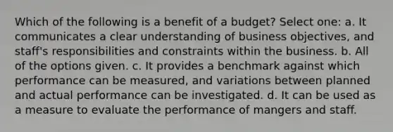 Which of the following is a benefit of a budget? Select one: a. It communicates a clear understanding of business objectives, and staff's responsibilities and constraints within the business. b. All of the options given. c. It provides a benchmark against which performance can be measured, and variations between planned and actual performance can be investigated. d. It can be used as a measure to evaluate the performance of mangers and staff.