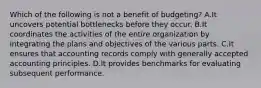 Which of the following is not a benefit of budgeting? A.It uncovers potential bottlenecks before they occur. B.It coordinates the activities of the entire organization by integrating the plans and objectives of the various parts. C.It ensures that accounting records comply with generally accepted accounting principles. D.It provides benchmarks for evaluating subsequent performance.