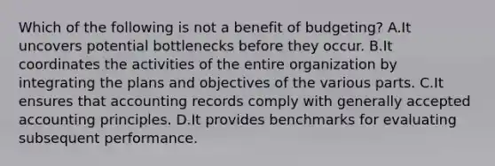 Which of the following is not a benefit of budgeting? A.It uncovers potential bottlenecks before they occur. B.It coordinates the activities of the entire organization by integrating the plans and objectives of the various parts. C.It ensures that accounting records comply with generally accepted accounting principles. D.It provides benchmarks for evaluating subsequent performance.