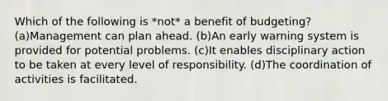 Which of the following is *not* a benefit of budgeting? (a)Management can plan ahead. (b)An early warning system is provided for potential problems. (c)It enables disciplinary action to be taken at every level of responsibility. (d)The coordination of activities is facilitated.