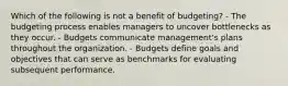 Which of the following is not a benefit of budgeting? - The budgeting process enables managers to uncover bottlenecks as they occur. - Budgets communicate management's plans throughout the organization. - Budgets define goals and objectives that can serve as benchmarks for evaluating subsequent performance.