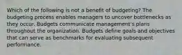 Which of the following is not a benefit of budgeting? The budgeting process enables managers to uncover bottlenecks as they occur. Budgets communicate management's plans throughout the organization. Budgets define goals and objectives that can serve as benchmarks for evaluating subsequent performance.