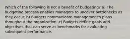 Which of the following is not a benefit of budgeting? a) The budgeting process enables managers to uncover bottlenecks as they occur. b) Budgets communicate management's plans throughout the organization. c) Budgets define goals and objectives that can serve as benchmarks for evaluating subsequent performance.