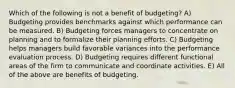 Which of the following is not a benefit of budgeting? A) Budgeting provides benchmarks against which performance can be measured. B) Budgeting forces managers to concentrate on planning and to formalize their planning efforts. C) Budgeting helps managers build favorable variances into the performance evaluation process. D) Budgeting requires different functional areas of the firm to communicate and coordinate activities. E) All of the above are benefits of budgeting.