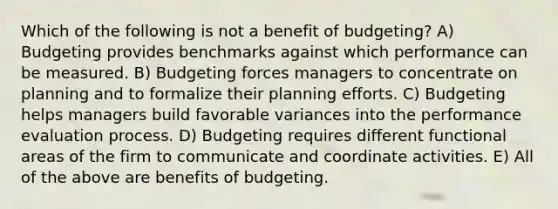 Which of the following is not a benefit of budgeting? A) Budgeting provides benchmarks against which performance can be measured. B) Budgeting forces managers to concentrate on planning and to formalize their planning efforts. C) Budgeting helps managers build favorable variances into the performance evaluation process. D) Budgeting requires different functional areas of the firm to communicate and coordinate activities. E) All of the above are benefits of budgeting.