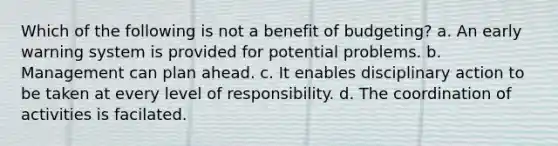 Which of the following is not a benefit of budgeting? a. An early warning system is provided for potential problems. b. Management can plan ahead. c. It enables disciplinary action to be taken at every level of responsibility. d. The coordination of activities is facilated.