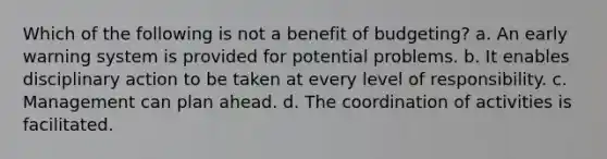 Which of the following is not a benefit of budgeting? a. An early warning system is provided for potential problems. b. It enables disciplinary action to be taken at every level of responsibility. c. Management can plan ahead. d. The coordination of activities is facilitated.