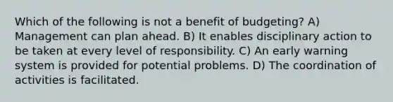 Which of the following is not a benefit of budgeting? A) Management can plan ahead. B) It enables disciplinary action to be taken at every level of responsibility. C) An early warning system is provided for potential problems. D) The coordination of activities is facilitated.