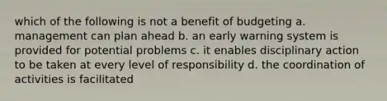 which of the following is not a benefit of budgeting a. management can plan ahead b. an early warning system is provided for potential problems c. it enables disciplinary action to be taken at every level of responsibility d. the coordination of activities is facilitated