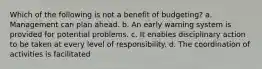 Which of the following is not a benefit of budgeting? a. Management can plan ahead. b. An early warning system is provided for potential problems. c. It enables disciplinary action to be taken at every level of responsibility. d. The coordination of activities is facilitated