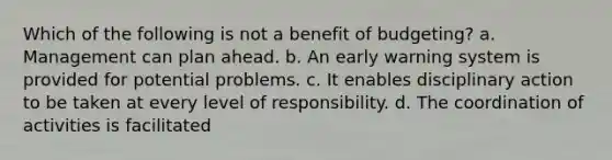 Which of the following is not a benefit of budgeting? a. Management can plan ahead. b. An early warning system is provided for potential problems. c. It enables disciplinary action to be taken at every level of responsibility. d. The coordination of activities is facilitated