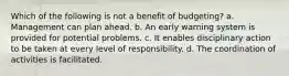 Which of the following is not a benefit of budgeting? a. Management can plan ahead. b. An early warning system is provided for potential problems. c. It enables disciplinary action to be taken at every level of responsibility. d. The coordination of activities is facilitated.