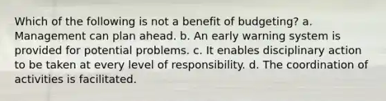 Which of the following is not a benefit of budgeting? a. Management can plan ahead. b. An early warning system is provided for potential problems. c. It enables disciplinary action to be taken at every level of responsibility. d. The coordination of activities is facilitated.